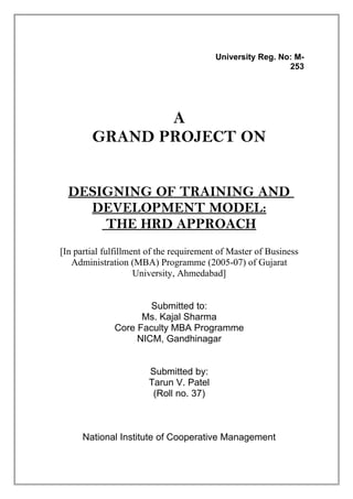 University Reg. No: M-
253
A
GRAND PROJECT ON
DESIGNING OF TRAINING AND
DEVELOPMENT MODEL:
THE HRD APPROACH
[In partial fulfillment of the requirement of Master of Business
Administration (MBA) Programme (2005-07) of Gujarat
University, Ahmedabad]
Submitted to:
Ms. Kajal Sharma
Core Faculty MBA Programme
NICM, Gandhinagar
Submitted by:
Tarun V. Patel
(Roll no. 37)
National Institute of Cooperative Management
 