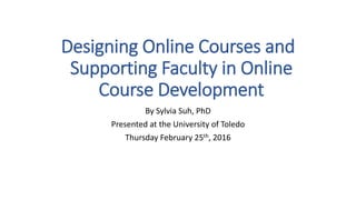 Designing Online Courses and
Supporting Faculty in Online
Course Development
By Sylvia Suh, PhD
Presented at the University of Toledo
Thursday February 25th, 2016
 