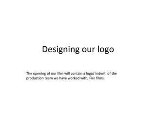 Designing our logo

The opening of our film will contain a logo/ indent of the
production team we have worked with, Fire films.
 