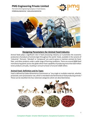 1
PMG Engineering Private Limited
The End-to-End Engineering Company in Food Industry
info@pmg.engineering | www.pmg.engineering
Competent People. Smarter Work Systems. Exceptional Customer Interactions.
Designing Parameters for Animal Feed Industry
Animal feeds plays a significant role in food processing industry as it promotes the economic
production of products of animal origin throughout the world. Feeds, available in the variants of
‘industrial’, ‘formula’, ‘blended’ or ‘compound’ are used to grow or maintain animals for food,
fiber, and other products under a wide range of farming conditions. There are around 8000 feed
manufacturing plants across the globe which have capability of producing more than 620 million
tones products annually, resulting in annual turnover of around US$85 billion.
Animal Feed- Definition and its Types
Feed is defined by Codex Alimentarius Commission as “any single or multiple materials, whether
processed, semi-processed or raw, which is intended to be fed directly to food producing animals.”
These can be classified into four extensive categories which are described below:
 