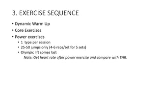 3. EXERCISE SEQUENCE
• Dynamic Warm Up
• Core Exercises
• Power exercises
• 1 type per session
• 25-50 jumps only (4-6 reps/set for 5 sets)
• Olympic lift comes last
Note: Get heart rate after power exercise and compare with THR.
 