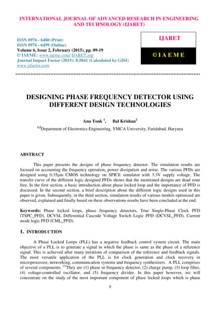 International Journal of Advanced Research in Engineering and Technology (IJARET), ISSN 0976 –
6480(Print), ISSN 0976 – 6499(Online), Volume 6, Issue 2, February (2015), pp. 09-19© IAEME
9
DESIGNING PHASE FREQUENCY DETECTOR USING
DIFFERENT DESIGN TECHNOLOGIES
Anu Tonk 1
, Bal Krishan2
1,2
Department of Electronics Engineering, YMCA University, Faridabad, Haryana
ABSTRACT
This paper presents the designs of phase frequency detector. The simulation results are
focused on accounting the frequency operation, power dissipation and noise. The various PFDs are
designed using 0.35µm CMOS technology on SPICE simulator with 3.3V supply voltage. The
transfer curve of the different logic designed PFDs shows that the mentioned designs are dead zone
free. In the first section, a basic introduction about phase locked loop and the importance of PFD is
discussed. In the second section, a brief description about the different logic designs used in this
paper is given. Subsequently, in the third section, simulation results of various models optimized are
observed, explained and finally based on these observations results have been concluded at the end.
Keywords: Phase locked loops, phase frequency detectors, True Single-Phase Clock PFD
(TSPC_PFD), DCVSL Differential Cascode Voltage Switch Logic PFD (DCVSL_PFD), Current
mode logic PFD (CML_PFD).
1. INTRODUCTION
A Phase Locked Loops (PLL) has a negative feedback control system circuit. The main
objective of a PLL is to generate a signal in which the phase is same as the phase of a reference
signal. This is achieved after many iterations of comparison of the reference and feedback signals.
The most versatile application of the PLL is for clock generation and clock recovery in
microprocessor, networking, communication systems and frequency synthesizers. A PLL comprises
of several components. [1]
They are (1) phase or frequency detector, (2) charge pump, (3) loop filter,
(4) voltage-controlled oscillator, and (5) frequency divider. In this paper however, we will
concentrate on the study of the most important component of phase locked loops which is phase
INTERNATIONAL JOURNAL OF ADVANCED RESEARCH IN ENGINEERING
AND TECHNOLOGY (IJARET)
ISSN 0976 - 6480 (Print)
ISSN 0976 - 6499 (Online)
Volume 6, Issue 2, February (2015), pp. 09-19
© IAEME: www.iaeme.com/ IJARET.asp
Journal Impact Factor (2015): 8.5041 (Calculated by GISI)
www.jifactor.com
IJARET
© I A E M E
 