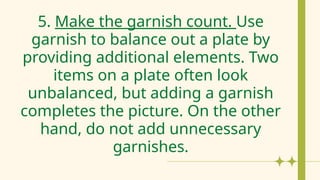 5. Make the garnish count. Use
garnish to balance out a plate by
providing additional elements. Two
items on a plate often look
unbalanced, but adding a garnish
completes the picture. On the other
hand, do not add unnecessary
garnishes.
 