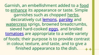 Garnish, an embellishment added to a food
to enhance its appearance or taste. Simple
garnishes such as chopped herbs,
decoratively cut lemons, parsley and
watercress sprigs, browned breadcrumbs,
sieved hard-cooked eggs, and broiled
tomatoes are appropriate to a wide variety
of foods; their purpose is to provide contrast
in colour, texture, and taste, and to give a
finished appearance to the dish.
 