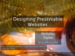 Designing Preservable
                Websites
                                Nicholas Taylor
                                 @nullhandle

DC, VA & MD Search Engine Marketing Meetup
July 18, 2012

                                        “found glass” by Flickr user nuanc under CC BY-NC-ND 2.0
 