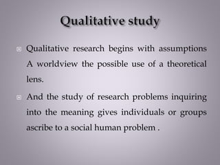  Qualitative research begins with assumptions
A worldview the possible use of a theoretical
lens.
 And the study of research problems inquiring
into the meaning gives individuals or groups
ascribe to a social human problem .
 