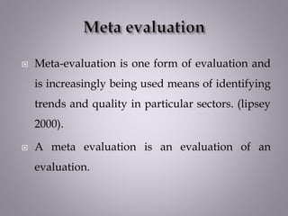  Meta-evaluation is one form of evaluation and
is increasingly being used means of identifying
trends and quality in particular sectors. (lipsey
2000).
 A meta evaluation is an evaluation of an
evaluation.
 