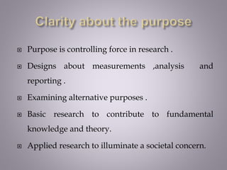  Purpose is controlling force in research .
 Designs about measurements ,analysis and
reporting .
 Examining alternative purposes .
 Basic research to contribute to fundamental
knowledge and theory.
 Applied research to illuminate a societal concern.
 