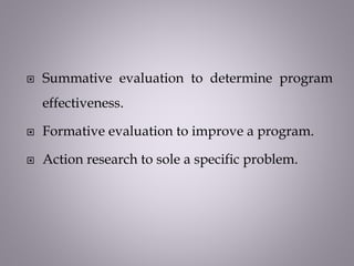  Summative evaluation to determine program
effectiveness.
 Formative evaluation to improve a program.
 Action research to sole a specific problem.
 