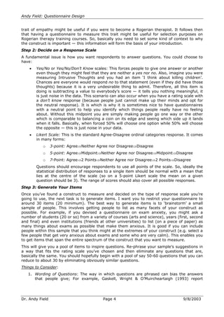 Andy Field: Questionnaire Design
trait of empathy might be useful if you were to become a Rogerian therapist. It follows then
that having a questionnaire to measure this trait might be useful for selection purposes on
Rogerian therapy training courses. So, basically you need to set some kind of context to why
the construct is important —— this information will form the basis of your introduction.
Step 2: Decide on a Response Scale
A fundamental issue is how you want respondents to answer questions. You could choose to
have:
Yes/No or Yes/No/Don’’t Know scales: This forces people to give one answer or another
even though they might feel that they are neither a yes nor no. Also, imagine you were
measuring Intrusive Thoughts and you had an item ‘‘I think about killing children’’.
Chances are everyone would respond no to that statement (even if they did have those
thoughts) because it is a very undesirable thing to admit. Therefore, all this item is
doing is subtracting a value to everybody’’s score —— it tells you nothing meaningful, it
is just noise in the data. This scenario can also occur when you have a rating scale with
a don’’t know response (because people just cannot make up their minds and opt for
the neutral response). It is which is why it is sometimes nice to have questionnaires
with a neutral point to help you identify which things people really have no feeling
about. Without this midpoint you are simply making people go one way or the other
which is comparable to balancing a coin on its edge and seeing which side up it lands
when it falls. Basically, when forced 50% will choose one option while 50% will choose
the opposite —— this is just noise in your data.
Likert Scale: This is the standard Agree-Disagree ordinal categories response. It comes
in many forms:
o

3-point: Agree Neither Agree nor Disagree Disagree

o

5-point: Agree Midpoint Neither Agree nor Disagree Midpoint Disagree

o

7-Point: Agree 2 Points Neither Agree nor Disagree 2 Points Disagree

Questions should encourage respondents to use all points of the scale. So, ideally the
statistical distribution of responses to a single item should be normal with a mean that
lies at the centre of the scale (so on a 5-point Likert scale the mean on a given
question should be 3). The range of scores should also cover all possible responses.
Step 3: Generate Your Items
Once you’’ve found a construct to measure and decided on the type of response scale you’’re
going to use, the next task is to generate items. I want you to restrict your questionnaire to
around 30 items (20 minimum). The best way to generate items is to ‘‘brainstorm’’ a small
sample of people. This involves getting people to list as many facets of your construct as
possible. For example, if you devised a questionnaire on exam anxiety, you might ask a
number of students (20 or so) from a variety of courses (arts and science), years (first, second
and final) and even institutions (friends at other universities) to list (on a piece of paper) as
many things about exams as possible that make them anxious. It is good if you can include
people within this sample that you think might at the extremes of your construct (e.g. select a
few people that get very anxious about exams and some who are very calm). This enables you
to get items that span the entire spectrum of the construct that you want to measure.
This will give you a pool of items to inspire questions. Re-phrase your sample’’s suggestions in
a way that fits the rating scale you’’ve chosen and then eliminate any questions that are,
basically the same. You should hopefully begin with a pool of say 50-60 questions that you can
reduce to about 30 by eliminating obviously similar questions.
Things to Consider:
1. Wording of Questions: The way in which questions are phrased can bias the answers
that people give; For example, Gaskell, Wright & O’’Muircheartaigh (1993) report

Dr. Andy Field

Page 4

9/8/2003

 