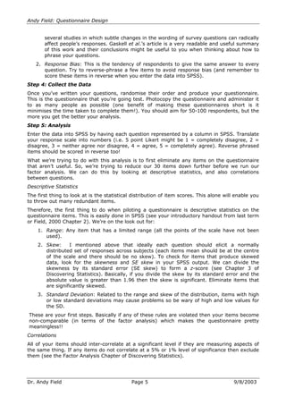 Andy Field: Questionnaire Design
several studies in which subtle changes in the wording of survey questions can radically
affect people’’s responses. Gaskell et al.’’s article is a very readable and useful summary
of this work and their conclusions might be useful to you when thinking about how to
phrase your questions.
2. Response Bias: This is the tendency of respondents to give the same answer to every
question. Try to reverse-phrase a few items to avoid response bias (and remember to
score these items in reverse when you enter the data into SPSS).
Step 4: Collect the Data
Once you’’ve written your questions, randomise their order and produce your questionnaire.
This is the questionnaire that you’’re going test. Photocopy the questionnaire and administer it
to as many people as possible (one benefit of making these questionnaires short is it
minimises the time taken to complete them!). You should aim for 50-100 respondents, but the
more you get the better your analysis.
Step 5: Analysis
Enter the data into SPSS by having each question represented by a column in SPSS. Translate
your response scale into numbers (i.e. 5 point Likert might be 1 = completely disagree, 2 =
disagree, 3 = neither agree nor disagree, 4 = agree, 5 = completely agree). Reverse phrased
items should be scored in reverse too!
What we’’re trying to do with this analysis is to first eliminate any items on the questionnaire
that aren’’t useful. So, we’’re trying to reduce our 30 items down further before we run our
factor analysis. We can do this by looking at descriptive statistics, and also correlations
between questions.
Descriptive Statistics
The first thing to look at is the statistical distribution of item scores. This alone will enable you
to throw out many redundant items.
Therefore, the first thing to do when piloting a questionnaire is descriptive statistics on the
questionnaire items. This is easily done in SPSS (see your introductory handout from last term
or Field, 2000 Chapter 2). We’’re on the look out for:
1. Range: Any item that has a limited range (all the points of the scale have not been
used).
2. Skew:
I mentioned above that ideally each question should elicit a normally
distributed set of responses across subjects (each items mean should be at the centre
of the scale and there should be no skew). To check for items that produce skewed
data, look for the skewness and SE skew in your SPSS output. We can divide the
skewness by its standard error (SE skew) to form a z-score (see Chapter 3 of
Discovering Statistics). Basically, if you divide the skew by its standard error and the
absolute value is greater than 1.96 then the skew is significant. Eliminate items that
are significantly skewed.
3. Standard Deviation: Related to the range and skew of the distribution, items with high
or low standard deviations may cause problems so be wary of high and low values for
the SD.
These are your first steps. Basically if any of these rules are violated then your items become
non-comparable (in terms of the factor analysis) which makes the questionnaire pretty
meaningless!!
Correlations
All of your items should inter-correlate at a significant level if they are measuring aspects of
the same thing. If any items do not correlate at a 5% or 1% level of significance then exclude
them (see the Factor Analysis Chapter of Discovering Statistics).

Dr. Andy Field

Page 5

9/8/2003

 
