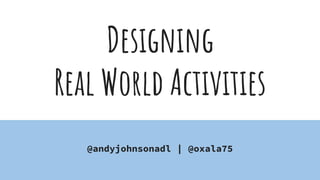 Designing
Real World Activities
@andyjohnsonadl | @oxala75
 