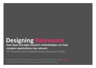 Designing Relevance 
How Open and Agile research methodologies can help 
complex organizaDons stay relevant 
19th October 2010, ESOMAR Online Research, Berlin 

Francesco D’Orazio, Research Director, Head of Social Media, FACE @abc3d 
Tom Crawford Head of ConcepCng and PorFolio (CA&I), Nokia   
 