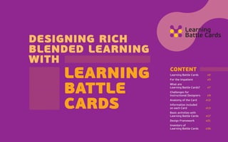 designing rich
blended learning
with 
learning
battle
cards
CONTENT
Learning Battle Cards	  #2
For the Impatient	  #3
What are
Learning Battle Cards?	  #7
Challenges for
Instructional Designers	  #9
Anatomy of the Card	  #12
Information included
on each Card	  #13
Basic activities with
Learning Battle Cards	  #17
Design Framework	  #21
Inventors of
Learning Battle Cards	  #36
 