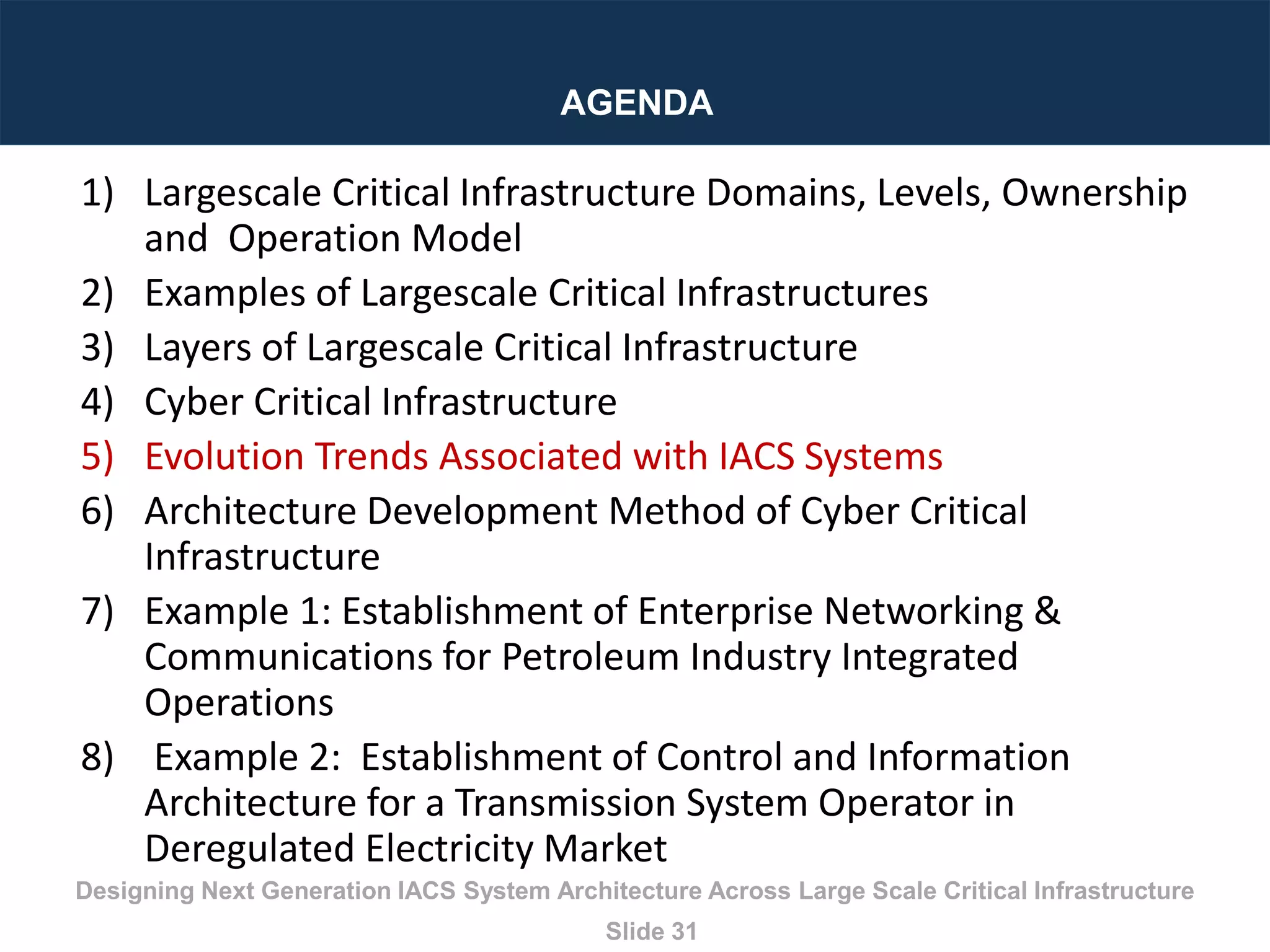 Designing Next Generation IACS System Architecture Across Large Scale Critical Infrastructure
Slide 31
AGENDA
1) Largescale Critical Infrastructure Domains, Levels, Ownership
and Operation Model
2) Examples of Largescale Critical Infrastructures
3) Layers of Largescale Critical Infrastructure
4) Cyber Critical Infrastructure
5) Evolution Trends Associated with IACS Systems
6) Architecture Development Method of Cyber Critical
Infrastructure
7) Example 1: Establishment of Enterprise Networking &
Communications for Petroleum Industry Integrated
Operations
8) Example 2: Establishment of Control and Information
Architecture for a Transmission System Operator in
Deregulated Electricity Market
 