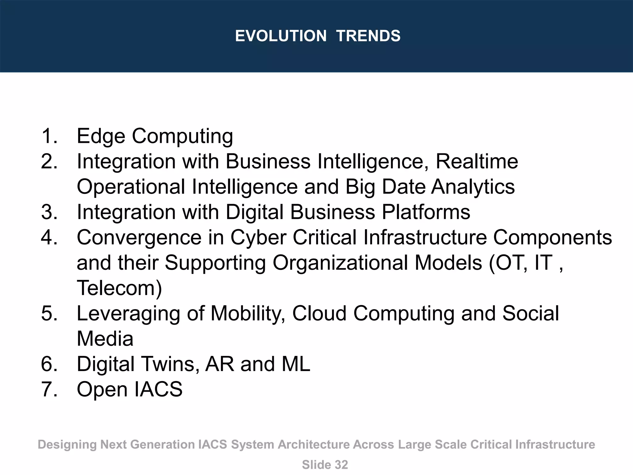 Designing Next Generation IACS System Architecture Across Large Scale Critical Infrastructure
Slide 32
EVOLUTION TRENDS
1. Edge Computing
2. Integration with Business Intelligence, Realtime
Operational Intelligence and Big Date Analytics
3. Integration with Digital Business Platforms
4. Convergence in Cyber Critical Infrastructure Components
and their Supporting Organizational Models (OT, IT ,
Telecom)
5. Leveraging of Mobility, Cloud Computing and Social
Media
6. Digital Twins, AR and ML
7. Open IACS
 