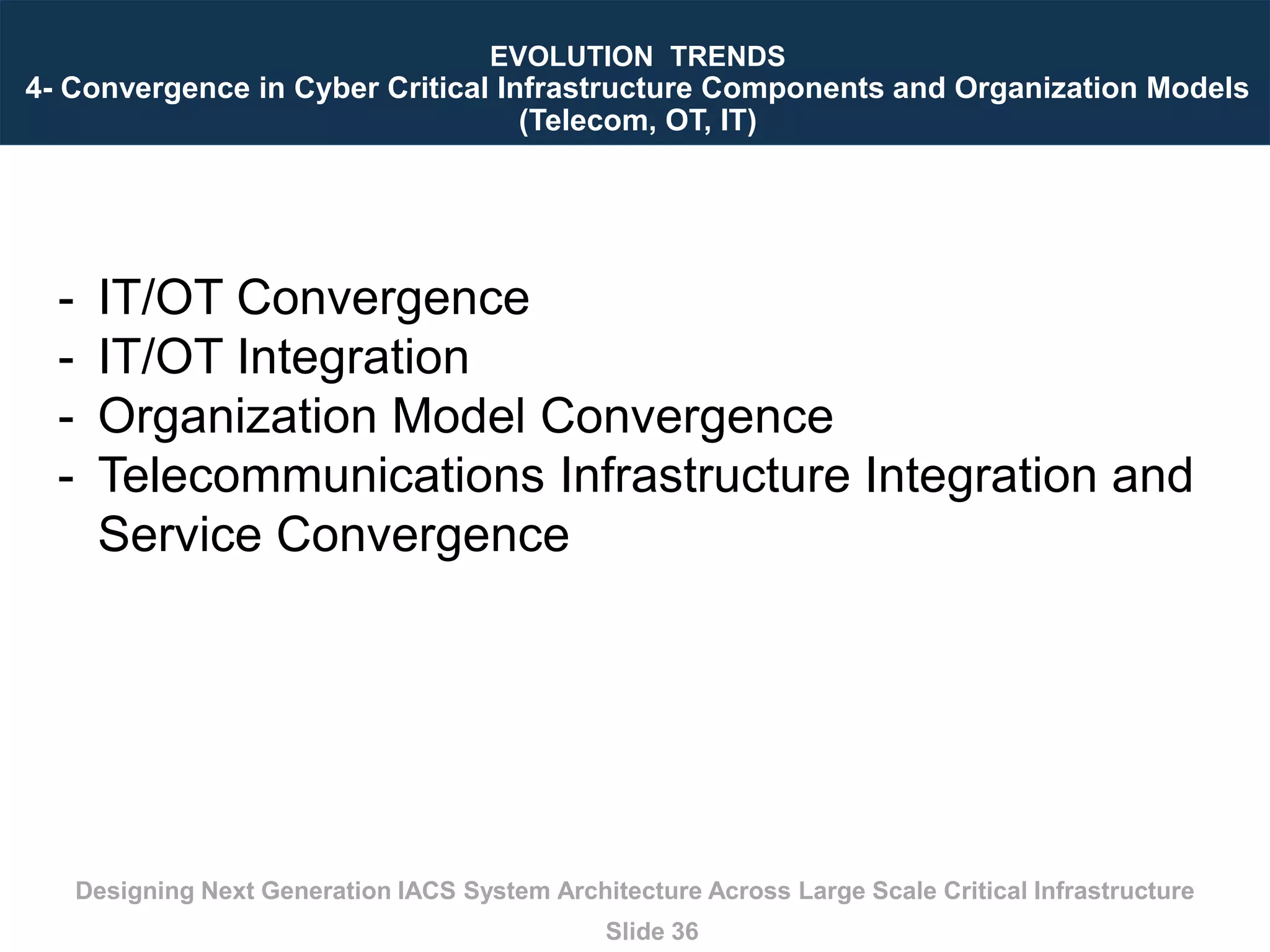 Designing Next Generation IACS System Architecture Across Large Scale Critical Infrastructure
Slide 36
EVOLUTION TRENDS
4- Convergence in Cyber Critical Infrastructure Components and Organization Models
(Telecom, OT, IT)
- IT/OT Convergence
- IT/OT Integration
- Organization Model Convergence
- Telecommunications Infrastructure Integration and
Service Convergence
 