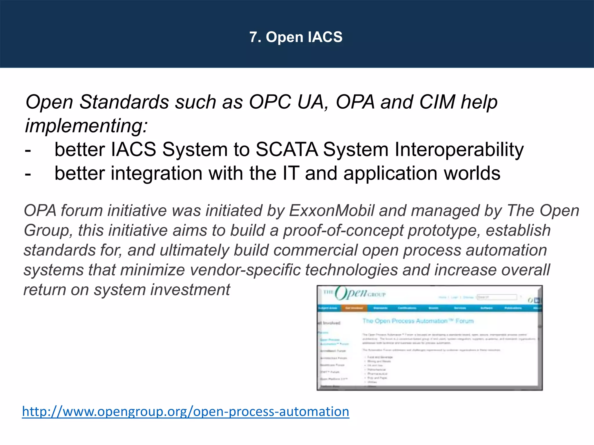 Designing Next Generation IACS System Architecture Across Large Scale Critical Infrastructure
Slide 53
7. Open IACS
Open Standards such as OPC UA, OPA and CIM help
implementing:
- better IACS System to SCATA System Interoperability
- better integration with the IT and application worlds
OPA forum initiative was initiated by ExxonMobil and managed by The Open
Group, this initiative aims to build a proof-of-concept prototype, establish
standards for, and ultimately build commercial open process automation
systems that minimize vendor-specific technologies and increase overall
return on system investment
http://www.opengroup.org/open-process-automation
 
