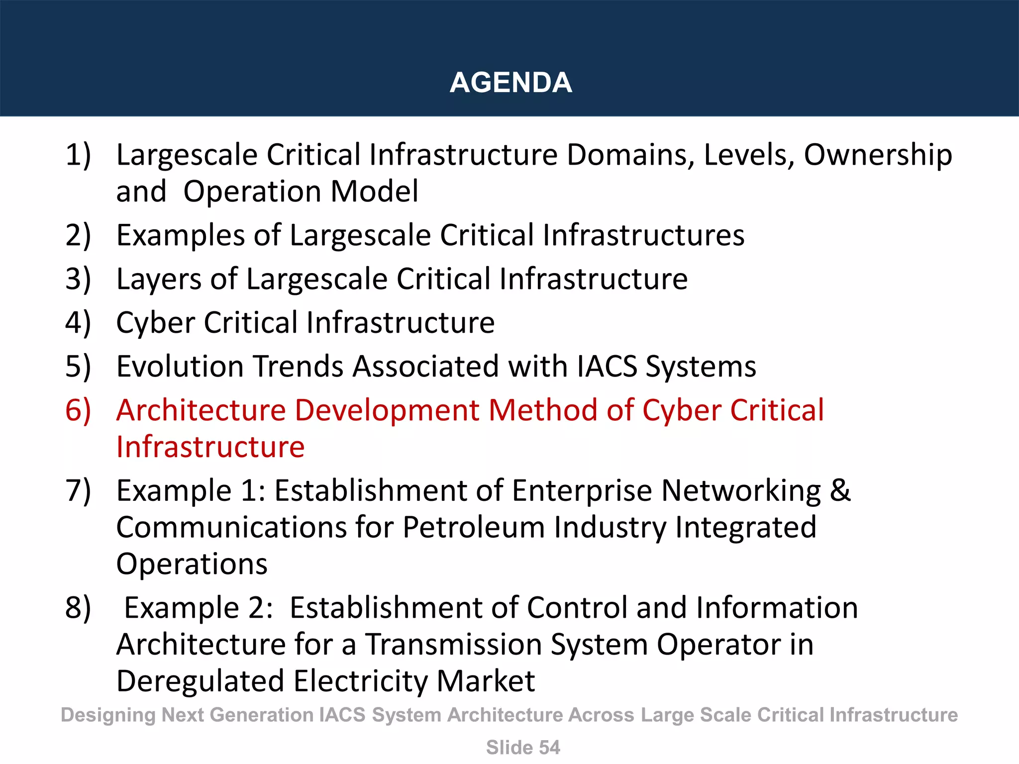 Designing Next Generation IACS System Architecture Across Large Scale Critical Infrastructure
Slide 54
AGENDA
1) Largescale Critical Infrastructure Domains, Levels, Ownership
and Operation Model
2) Examples of Largescale Critical Infrastructures
3) Layers of Largescale Critical Infrastructure
4) Cyber Critical Infrastructure
5) Evolution Trends Associated with IACS Systems
6) Architecture Development Method of Cyber Critical
Infrastructure
7) Example 1: Establishment of Enterprise Networking &
Communications for Petroleum Industry Integrated
Operations
8) Example 2: Establishment of Control and Information
Architecture for a Transmission System Operator in
Deregulated Electricity Market
 