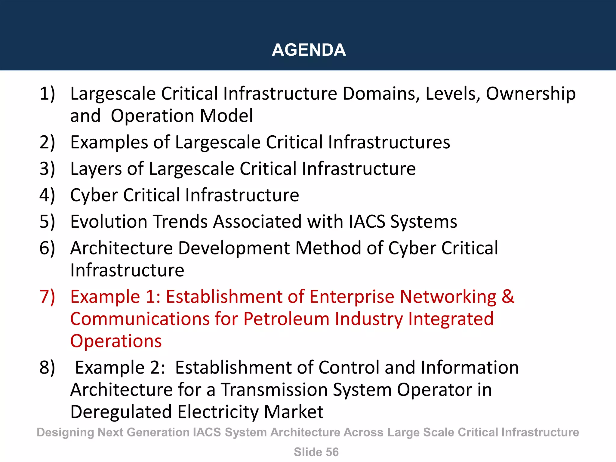 Designing Next Generation IACS System Architecture Across Large Scale Critical Infrastructure
Slide 56
AGENDA
1) Largescale Critical Infrastructure Domains, Levels, Ownership
and Operation Model
2) Examples of Largescale Critical Infrastructures
3) Layers of Largescale Critical Infrastructure
4) Cyber Critical Infrastructure
5) Evolution Trends Associated with IACS Systems
6) Architecture Development Method of Cyber Critical
Infrastructure
7) Example 1: Establishment of Enterprise Networking &
Communications for Petroleum Industry Integrated
Operations
8) Example 2: Establishment of Control and Information
Architecture for a Transmission System Operator in
Deregulated Electricity Market
 