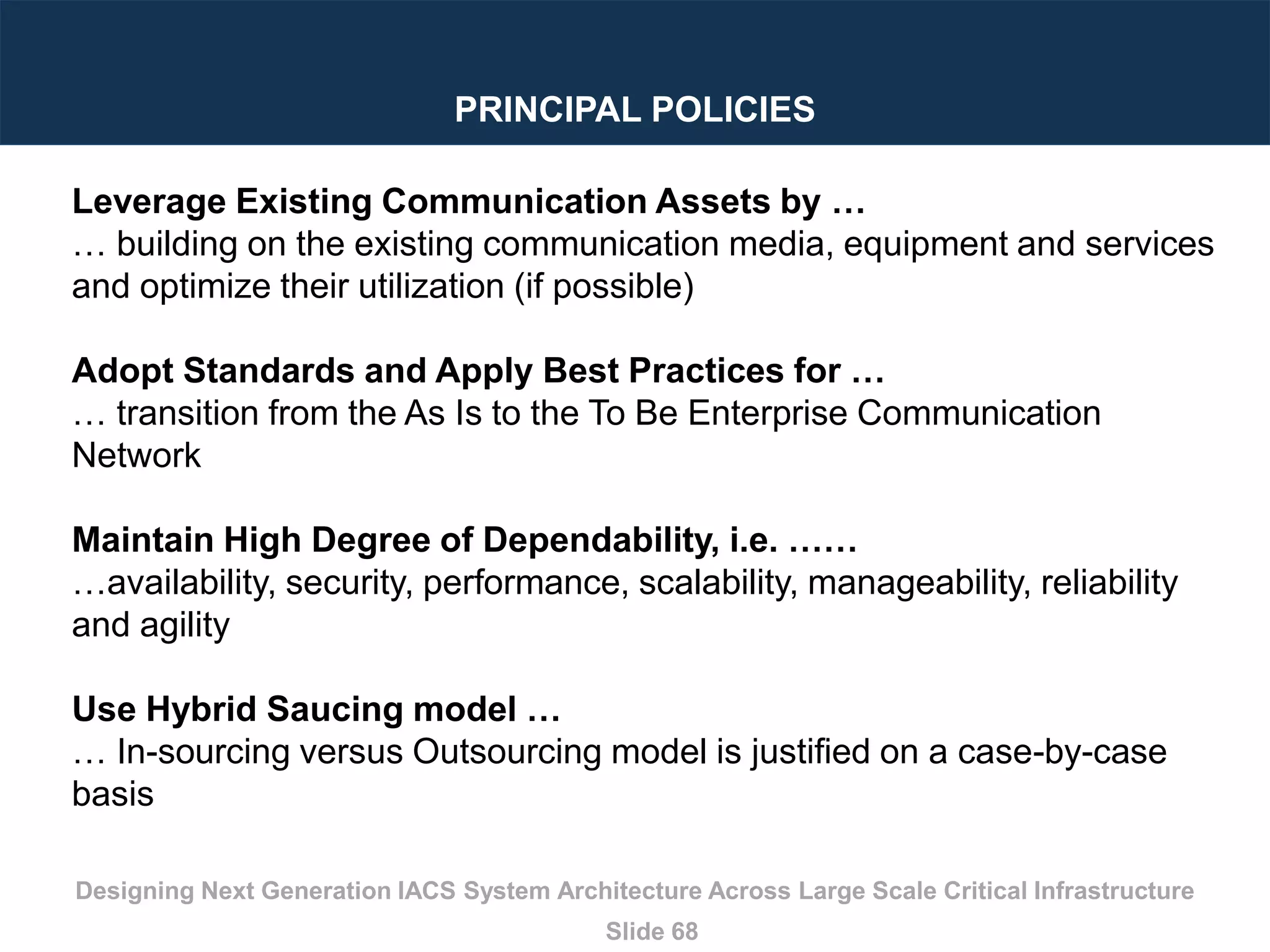 Designing Next Generation IACS System Architecture Across Large Scale Critical Infrastructure
Slide 68
PRINCIPAL POLICIES
Leverage Existing Communication Assets by …
… building on the existing communication media, equipment and services
and optimize their utilization (if possible)
Adopt Standards and Apply Best Practices for …
… transition from the As Is to the To Be Enterprise Communication
Network
Maintain High Degree of Dependability, i.e. ……
…availability, security, performance, scalability, manageability, reliability
and agility
Use Hybrid Saucing model …
… In-sourcing versus Outsourcing model is justified on a case-by-case
basis
 
