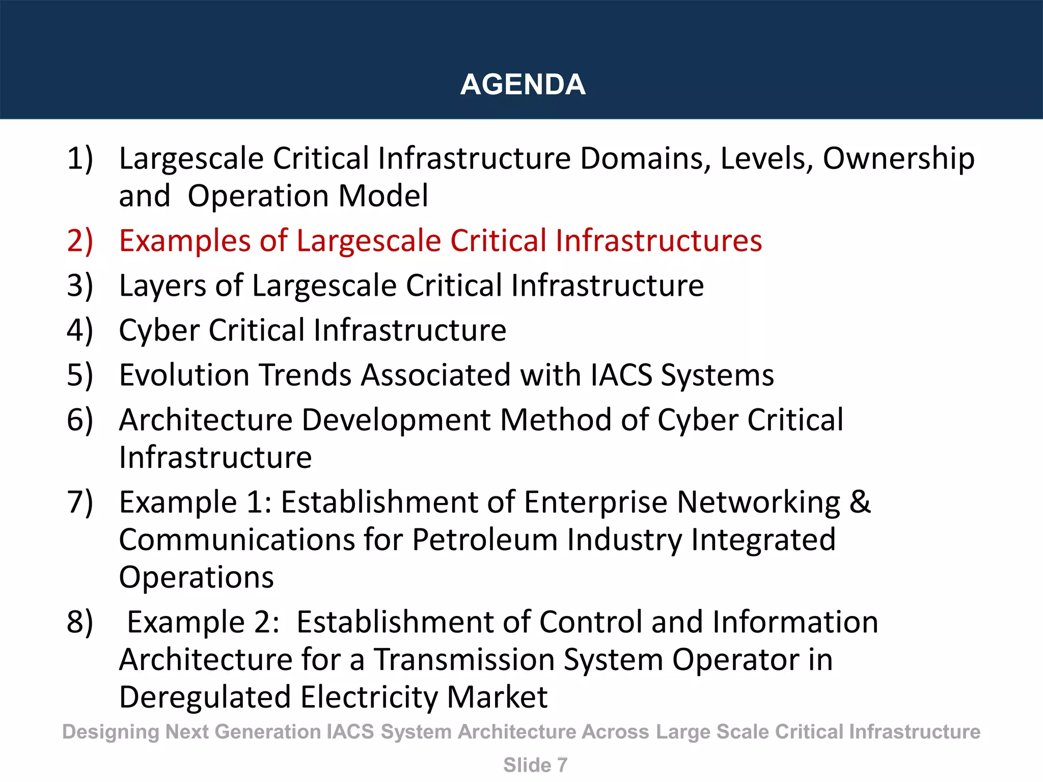 Designing Next Generation IACS System Architecture Across Large Scale Critical Infrastructure
Slide 7
AGENDA
1) Largescale Critical Infrastructure Domains, Levels, Ownership
and Operation Model
2) Examples of Largescale Critical Infrastructures
3) Layers of Largescale Critical Infrastructure
4) Cyber Critical Infrastructure
5) Evolution Trends Associated with IACS Systems
6) Architecture Development Method of Cyber Critical
Infrastructure
7) Example 1: Establishment of Enterprise Networking &
Communications for Petroleum Industry Integrated
Operations
8) Example 2: Establishment of Control and Information
Architecture for a Transmission System Operator in
Deregulated Electricity Market
 