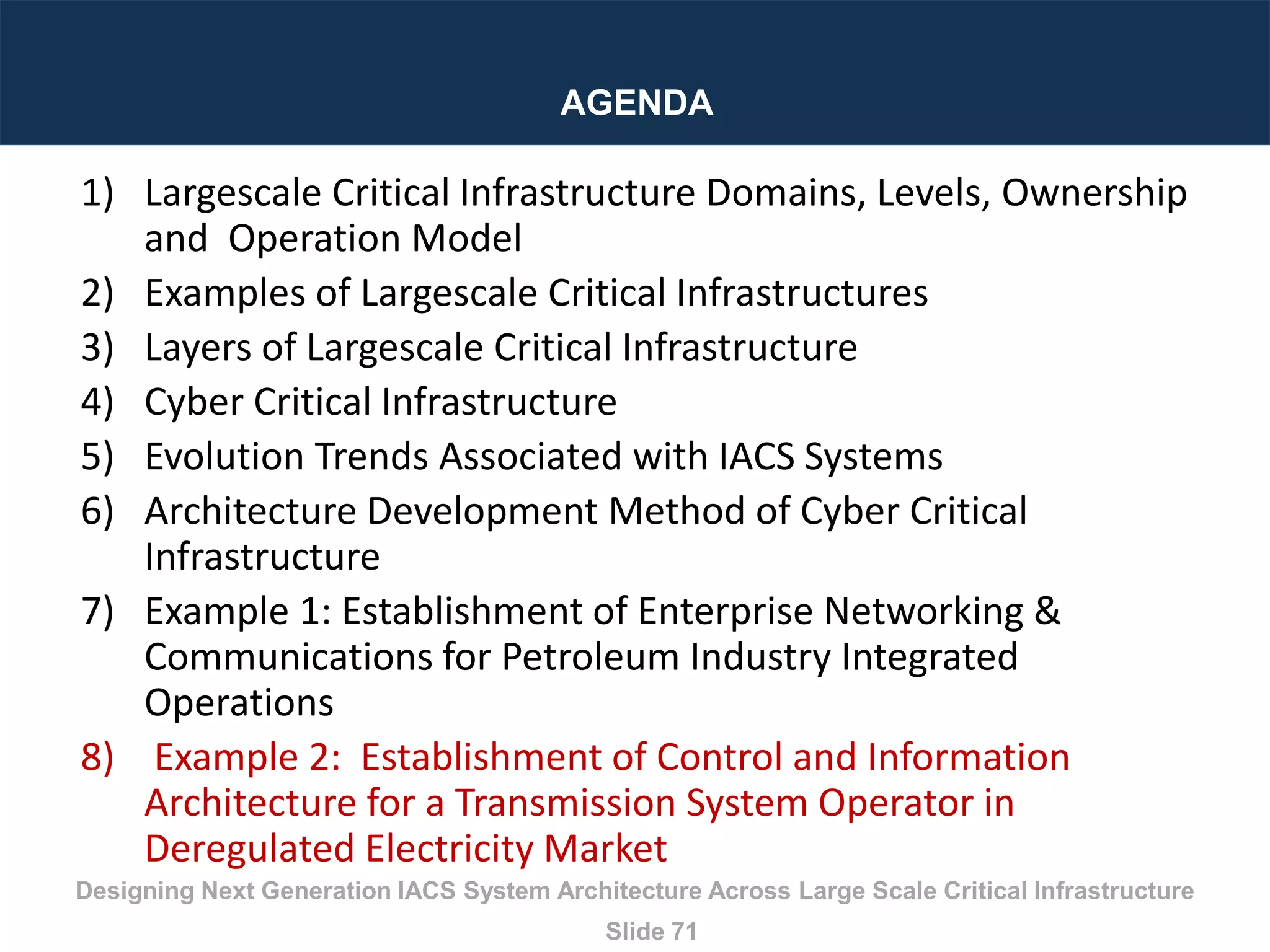 Designing Next Generation IACS System Architecture Across Large Scale Critical Infrastructure
Slide 71
AGENDA
1) Largescale Critical Infrastructure Domains, Levels, Ownership
and Operation Model
2) Examples of Largescale Critical Infrastructures
3) Layers of Largescale Critical Infrastructure
4) Cyber Critical Infrastructure
5) Evolution Trends Associated with IACS Systems
6) Architecture Development Method of Cyber Critical
Infrastructure
7) Example 1: Establishment of Enterprise Networking &
Communications for Petroleum Industry Integrated
Operations
8) Example 2: Establishment of Control and Information
Architecture for a Transmission System Operator in
Deregulated Electricity Market
 