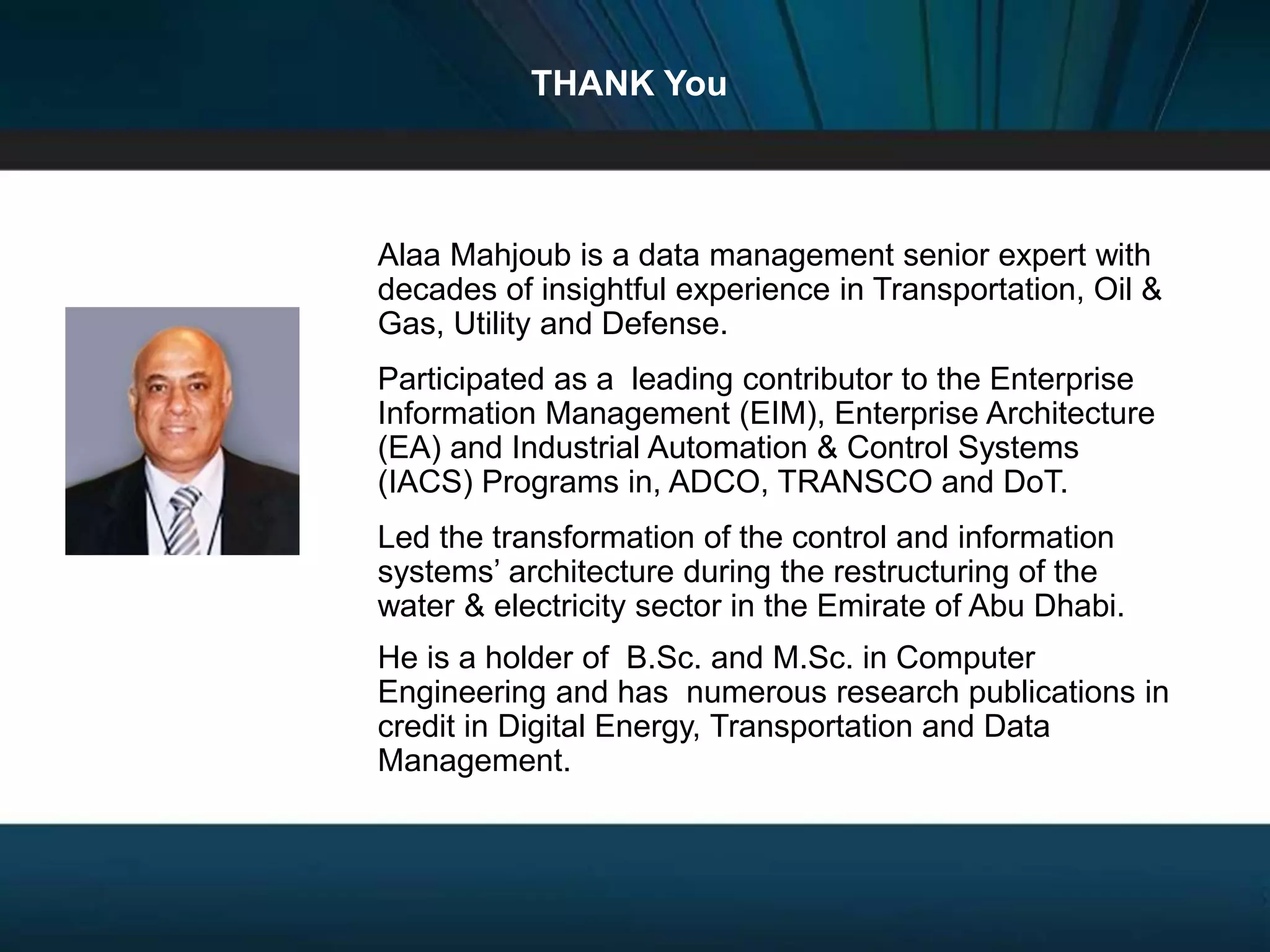 Designing Next Generation IACS System Architecture Across Large Scale Critical Infrastructure
Slide 80
THANK You
Alaa Mahjoub is a data management senior expert with
decades of insightful experience in Transportation, Oil &
Gas, Utility and Defense.
Participated as a leading contributor to the Enterprise
Information Management (EIM), Enterprise Architecture
(EA) and Industrial Automation & Control Systems
(IACS) Programs in, ADCO, TRANSCO and DoT.
Led the transformation of the control and information
systems’ architecture during the restructuring of the
water & electricity sector in the Emirate of Abu Dhabi.
He is a holder of B.Sc. and M.Sc. in Computer
Engineering and has numerous research publications in
credit in Digital Energy, Transportation and Data
Management.
 