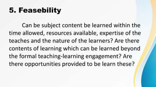 5. Feasebility
Can be subject content be learned within the
time allowed, resources available, expertise of the
teaches and the nature of the learners? Are there
contents of learning which can be learned beyond
the formal teaching-learning engagement? Are
there opportunities provided to be learn these?
 