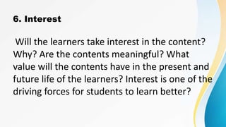 6. Interest
Will the learners take interest in the content?
Why? Are the contents meaningful? What
value will the contents have in the present and
future life of the learners? Interest is one of the
driving forces for students to learn better?
 