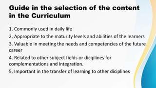 Guide in the selection of the content
in the Curriculum
1. Commonly used in daily life
2. Appropriate to the maturity levels and abilities of the learners
3. Valuable in meeting the needs and competencies of the future
career
4. Related to other subject fields or diciplines for
complementations and integration.
5. Important in the transfer of learning to other diciplines
 