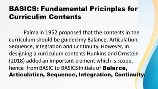 BASICS: Fundamental Pricinples for
Curriculim Contents
Palma in 1952 proposed that the contents in the
curriculum should be guided my Balance, Articulation,
Sequence, Integration and Continuity. However, in
designing a curriculum contents Hunkins and Ornstein
(2018) added an important element which is Scope,
hence from BASIC to BASICS initials of Balance,
Articulation, Sequence, Integration, Continuity.
 