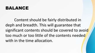 BALANCE
Content should be fairly distributed in
deph and breadth. This will guarantee that
significant contents should be covered to avoid
too much or too little of the contents needed
with in the time allocation.
 