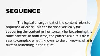 SEQUENCE
The logical arrangement of the content refers to
sequence or order. This can be done vertically for
deepening the content pr horizontally for broadening the
same content. In both ways, the pattern usually is from
easy to complex, what is known to the unknown, what is
current something in the future.
 