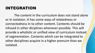 INTEGRATION
The content in the curriculum does not stand alone
or in isolation. It has some ways of relatedness or
connectedness in to other content. Contents should be
infused in other diciplines whenever possible. This will
provide a wholistic or unified view of curriculum instead
of segmentation. Contents which can be integrated to
other deciplines acquire in a higher prenuim than we
isolated.
 