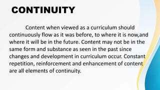 CONTINUITY
Content when viewed as a curriculum should
continuously flow as it was before, to where it is now,and
where it will be in the future. Content may not be in the
same form and substance as seen in the past since
changes and development in curriculum occur. Constant
repetition, reinforcement and enhancement of content
are all elements of continuity.
 