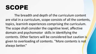 SCOPE
The breadth and depth of the curriculum content
are vital in a curriculum, scope consists of all the contents,
topics, learninh experiences comprising the curriculum.
The scope shall consider the cognitive level, affective
domain and psychomotor skills in identifying the
contents. Other factors will be considered but caution is
given to overloading of contents. “More contents is not
always better.”
 