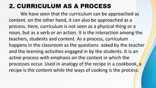 2. CURRICULUM AS A PROCESS
We have seen that the curriculum can be approached as
content. on the other hand, it can also be approached as a
process. Here, curriculum is not seen as a physical thing or a
noun, but as a verb or an action. It is the interaction among the
teachers, students and content. As a process, curriculum
happens in the classroom as the questions asked by the teacher
and the learning activities engaged in by the students. It is an
active process with emphasis on the context in which the
processes occur. Used in analogy of the recipe in a cookbook, a
recipe is the content while the ways of cooking is the process.
 
