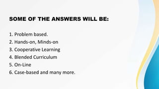 SOME OF THE ANSWERS WILL BE:
1. Problem based.
2. Hands-on, Minds-on
3. Cooperative Learning
4. Blended Curriculum
5. On-Line
6. Case-based and many more.
 