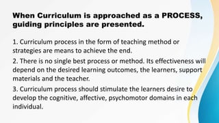 When Curriculum is approached as a PROCESS,
guiding principles are presented.
1. Curriculum process in the form of teaching method or
strategies are means to achieve the end.
2. There is no single best process or method. Its effectiveness will
depend on the desired learning outcomes, the learners, support
materials and the teacher.
3. Curriculum process should stimulate the learners desire to
develop the cognitive, affective, psychomotor domains in each
individual.
 