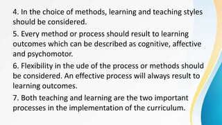 4. In the choice of methods, learning and teaching styles
should be considered.
5. Every method or process should result to learning
outcomes which can be described as cognitive, affective
and psychomotor.
6. Flexibility in the ude of the process or methods should
be considered. An effective process will always result to
learning outcomes.
7. Both teaching and learning are the two important
processes in the implementation of the curriculum.
 