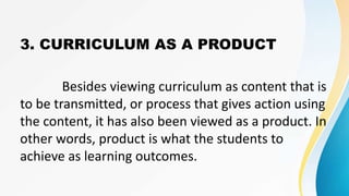 3. CURRICULUM AS A PRODUCT
Besides viewing curriculum as content that is
to be transmitted, or process that gives action using
the content, it has also been viewed as a product. In
other words, product is what the students to
achieve as learning outcomes.
 