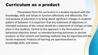Curriculum as a product
The product from the curriculum is a student equiped with the
knowledge, skills and values to function effectively and effeciently. The
real purpose of education is to bring about significant changes in students’
pattern of behavior. It is importanr that any statement of objectives or
intended outcomes of the school should be a statement of changes to take
place in the students. Central to the approach is the formulation of
behavioral objective stated as intended learning outcomes or desired
products so that content and teaching methods may be organized and the
results evaluated. Products of learning are operationalized as
knowledge,skills, and values.
 