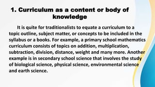It is quite for traditionalists to equate a curriculum to a
topic outline, subject matter, or concepts to be included in the
syllabus or a books. For example, a primary school mathematics
curriculum consists of topics on addition, multiplication,
subtraction, division, distance, weight and many more. Another
example is in secondary school science that involves the study
of biological science, physical science, environmental science
and earth science.
1. Curriculum as a content or body of
knowledge
 