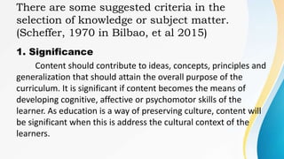 There are some suggested criteria in the
selection of knowledge or subject matter.
(Scheffer, 1970 in Bilbao, et al 2015)
1. Significance
Content should contribute to ideas, concepts, principles and
generalization that should attain the overall purpose of the
curriculum. It is significant if content becomes the means of
developing cognitive, affective or psychomotor skills of the
learner. As education is a way of preserving culture, content will
be significant when this is address the cultural context of the
learners.
 