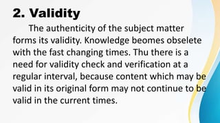 2. Validity
The authenticity of the subject matter
forms its validity. Knowledge beomes obselete
with the fast changing times. Thu there is a
need for validity check and verification at a
regular interval, because content which may be
valid in its original form may not continue to be
valid in the current times.
 