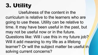 3. Utility
Usefulness of the content in the
curriculum is relative to the learners who are
going to use these. Utility can be relative to
time. It may have been useful in the past, but
may not be useful now or in the future.
Questions like: Will i use this in my future job?
Will it add meaning to my life as a lifelong
learner? Or will the subject matter be useful in
solving current concerns?
 