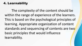 4. Learnability
The complexity of the content should be
within the range of experience of the learners.
This is based on the psychological principles of
learning. Appropriate organization of content
standards and sequencing of contents are two
basic principles that would influence
learnability.
 