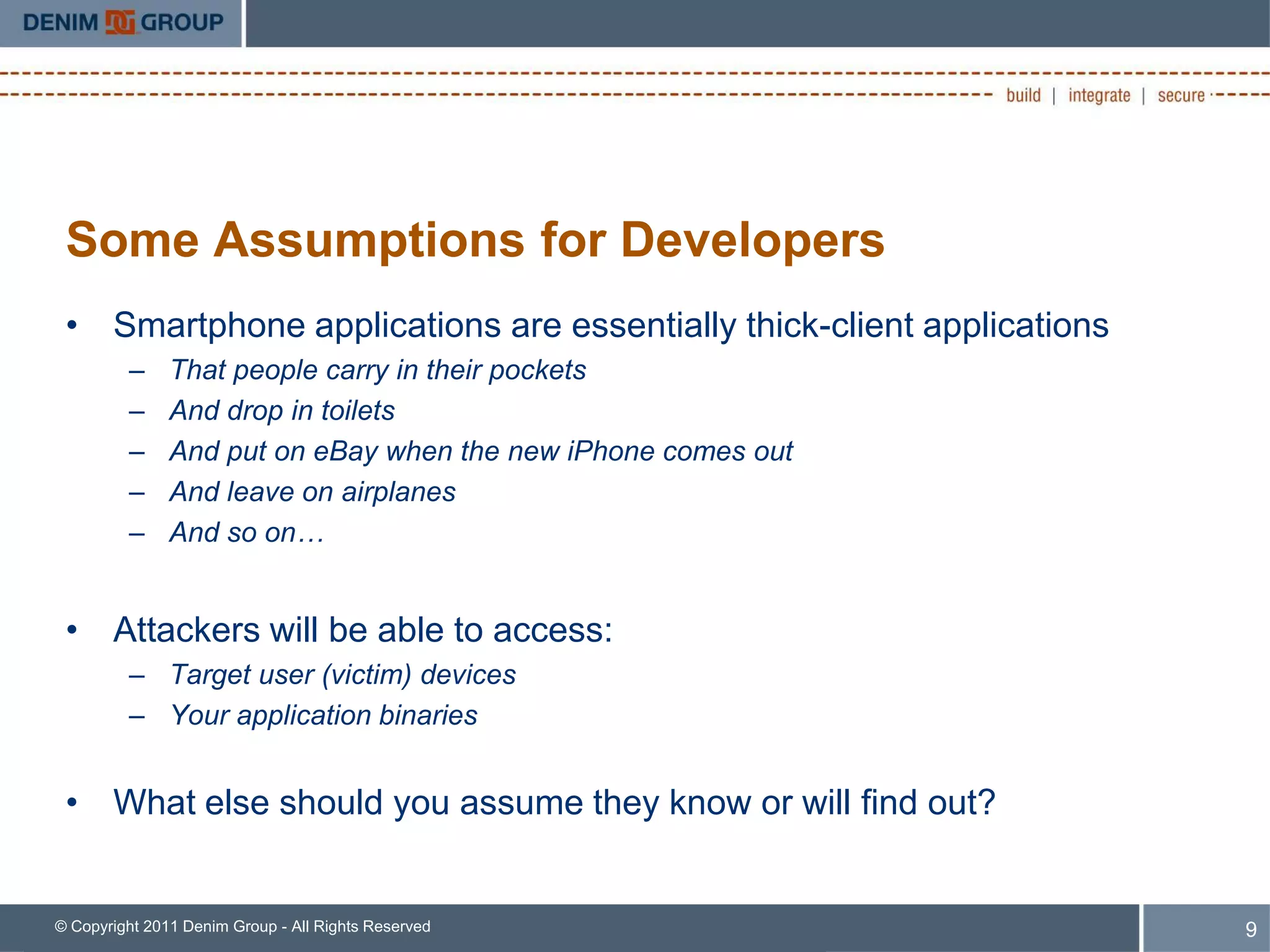 Some Assumptions for Developers
 • Smartphone applications are essentially thick-client applications
         –     That people carry in their pockets
         –     And drop in toilets
         –     And put on eBay when the new iPhone comes out
         –     And leave on airplanes
         –     And so on…


 • Attackers will be able to access:
         – Target user (victim) devices
         – Your application binaries


 • What else should you assume they know or will find out?


© Copyright 2011 Denim Group - All Rights Reserved                     9
 