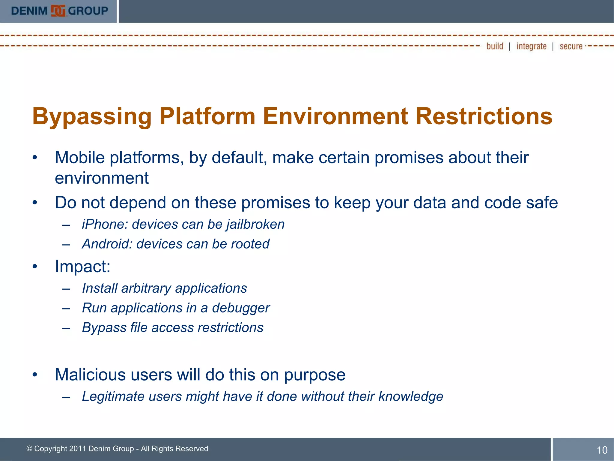 Bypassing Platform Environment Restrictions
 • Mobile platforms, by default, make certain promises about their
   environment
 • Do not depend on these promises to keep your data and code safe
         – iPhone: devices can be jailbroken
         – Android: devices can be rooted
 • Impact:
         – Install arbitrary applications
         – Run applications in a debugger
         – Bypass file access restrictions


 • Malicious users will do this on purpose
         – Legitimate users might have it done without their knowledge


© Copyright 2011 Denim Group - All Rights Reserved                       10
 